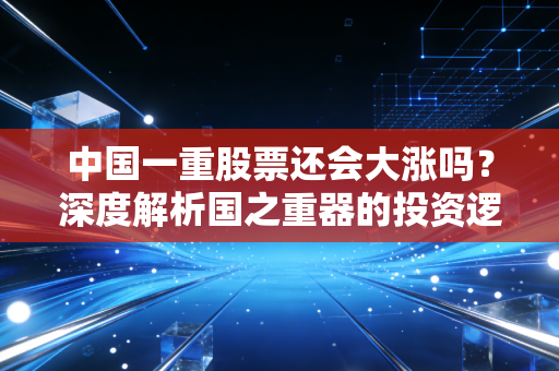 中国一重股票还会大涨吗？深度解析国之重器的投资逻辑与未来空间
