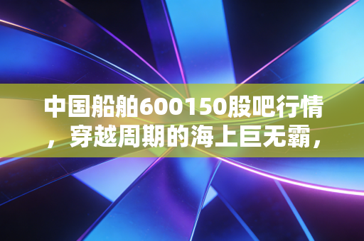 中国船舶600150股吧行情，穿越周期的海上巨无霸，现在是上船的好时机吗？
