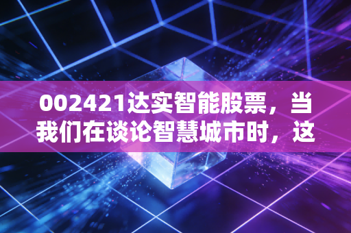 002421达实智能股票,当我们在谈论智慧城市时,这只物联网老兵到底值不值得托付?
