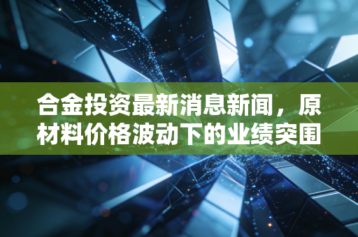合金投资最新消息新闻,原材料价格波动下的业绩突围,这只老牌新材料股还值得持有吗?
