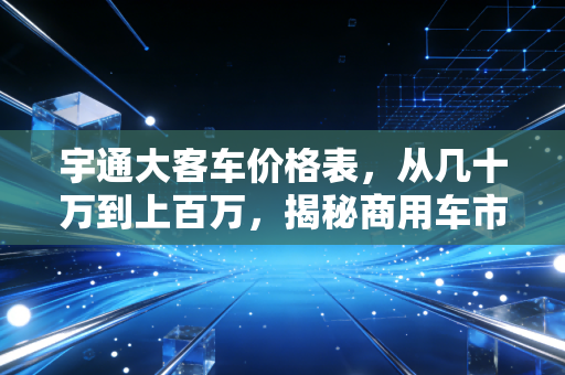 宇通大客车价格表，从几十万到上百万，揭秘商用车市场的硬通货逻辑