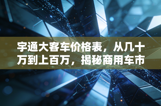 宇通大客车价格表，从几十万到上百万，揭秘商用车市场的硬通货逻辑
