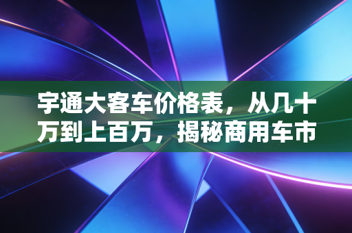 宇通大客车价格表，从几十万到上百万，揭秘商用车市场的硬通货逻辑