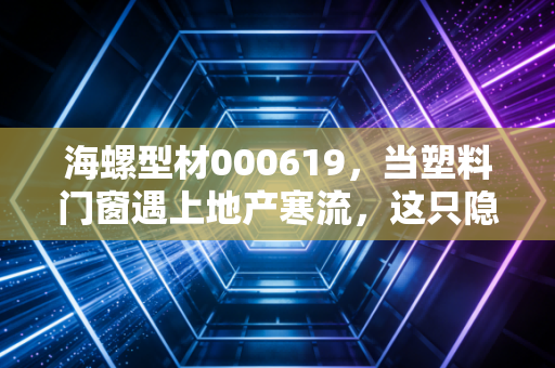 海螺型材000619，当塑料门窗遇上地产寒流，这只隐形冠军还能撑多久？