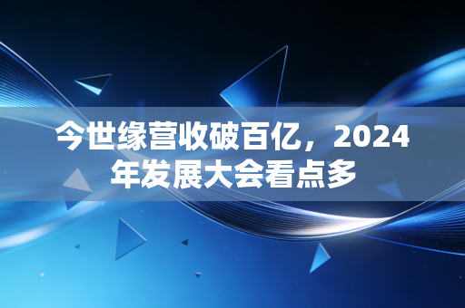 今世缘营收破百亿,2024年发展大会看点多