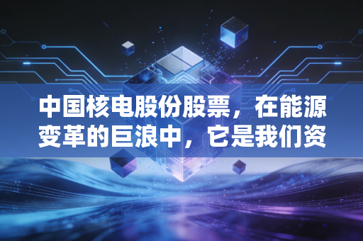中国核电股份股票,在能源变革的巨浪中,它是我们资产配置的定海神针吗?