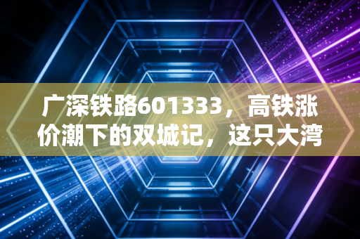 广深铁路601333,高铁涨价潮下的双城记,这只大湾区核心资产能否穿越周期?