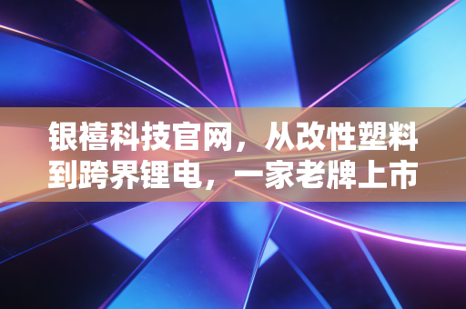 银禧科技官网，从改性塑料到跨界锂电，一家老牌上市公司的破茧与阵痛