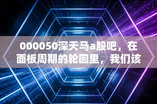 000050深天马a股吧，在面板周期的轮回里，我们该如何安放那颗躁动的心？