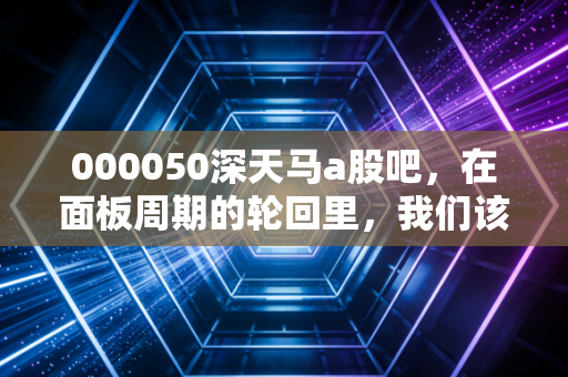 000050深天马a股吧，在面板周期的轮回里，我们该如何安放那颗躁动的心？