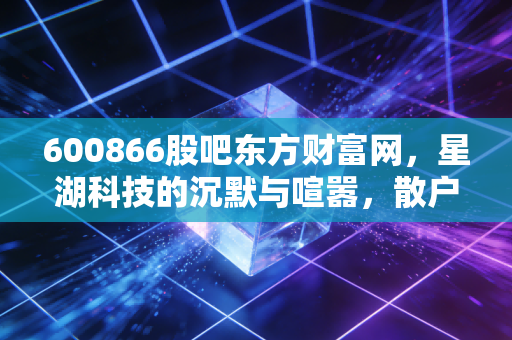600866股吧东方财富网,星湖科技的沉默与喧嚣,散户眼中的生物科技梦