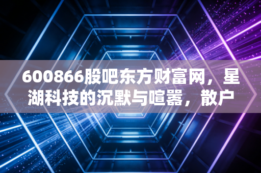 600866股吧东方财富网,星湖科技的沉默与喧嚣,散户眼中的生物科技梦