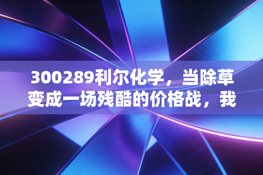300289利尔化学,当除草变成一场残酷的价格战,我们该如何看待这家草铵膦龙头?