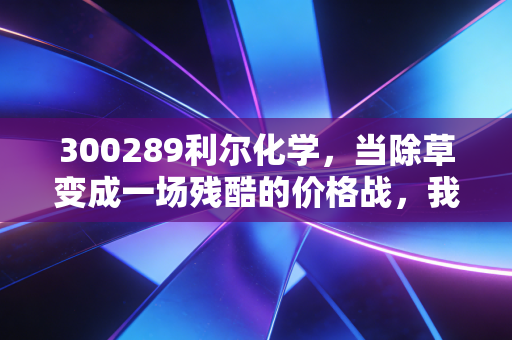 300289利尔化学，当除草变成一场残酷的价格战，我们该如何看待这家草铵膦龙头？