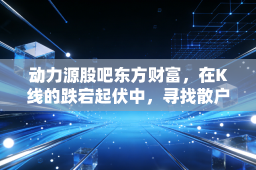 动力源股吧东方财富,在K线的跌宕起伏中,寻找散户的信仰与生存法则