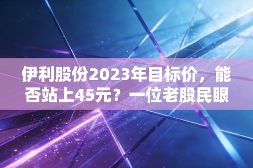 伊利股份2023年目标价,能否站上45元?一位老股民眼中的白色黄金投资逻辑