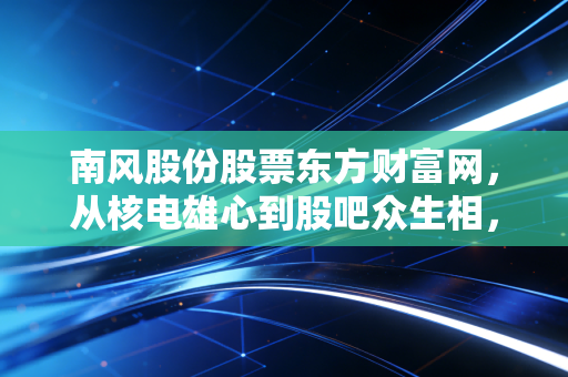 南风股份股票东方财富网,从核电雄心到股吧众生相,我们该如何看懂这只过山车?