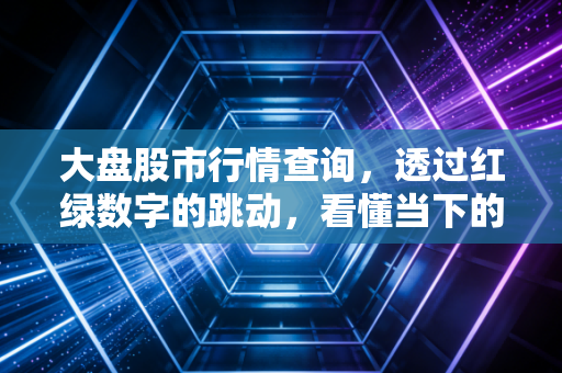 大盘股市行情查询,透过红绿数字的跳动,看懂当下的财富焦虑与机会