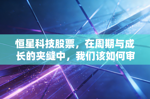 恒星科技股票，在周期与成长的夹缝中，我们该如何审视这家老牌企业的突围？