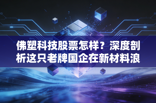 佛塑科技股票怎样?深度剖析这只老牌国企在新材料浪潮下的沉浮与机遇