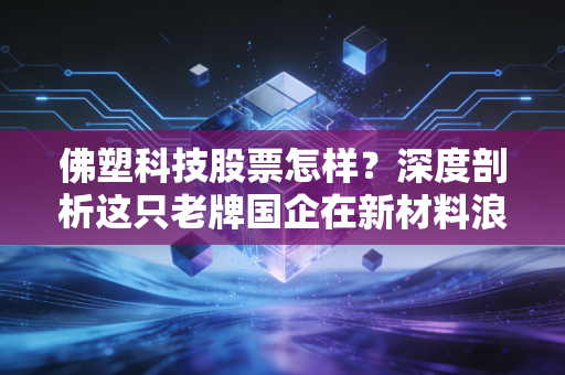 佛塑科技股票怎样?深度剖析这只老牌国企在新材料浪潮下的沉浮与机遇