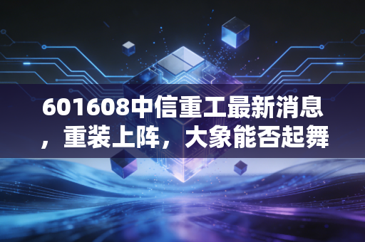 601608中信重工最新消息,重装上阵,大象能否起舞?深度解析这只硬核国企的投资价值