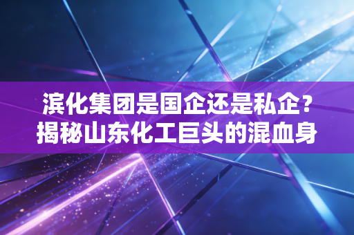 滨化集团是国企还是私企？揭秘山东化工巨头的混血身份与转型之路