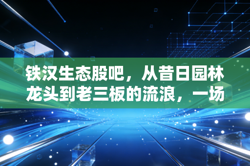 铁汉生态股吧,从昔日园林龙头到老三板的流浪,一场关于贪婪与救赎的沉思