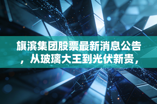 旗滨集团股票最新消息公告,从玻璃大王到光伏新贵,深度解析旗滨集团的转型阵痛与未来机遇