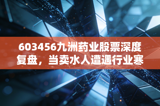603456九洲药业股票深度复盘,当卖水人遭遇行业寒冬,我们该如何审视它的长期价值?