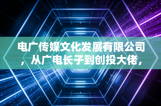 电广传媒文化发展有限公司,从广电长子到创投大佬,它的转型之路到底走通了吗?