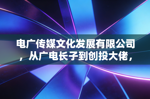 电广传媒文化发展有限公司,从广电长子到创投大佬,它的转型之路到底走通了吗?