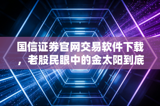 国信证券官网交易软件下载,老股民眼中的金太阳到底值不值得装?