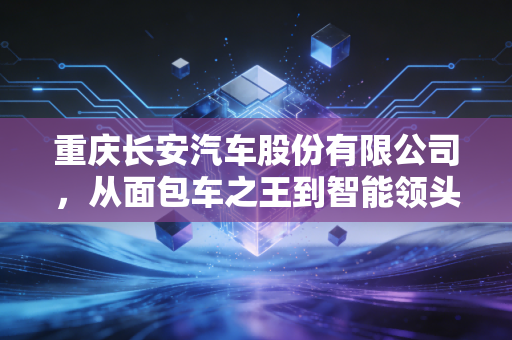 重庆长安汽车股份有限公司,从面包车之王到智能领头羊,这家百年老店凭什么再次逆袭?