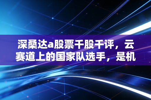 深桑达a股票千股千评,云赛道上的国家队选手,是机遇还是博弈?