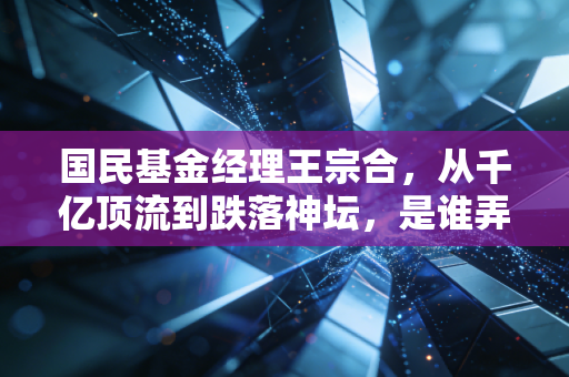国民基金经理王宗合,从千亿顶流到跌落神坛,是谁弄丢了投资者的信任?