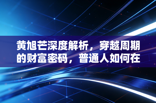 黄旭芒深度解析，穿越周期的财富密码，普通人如何在动荡中守住钱袋子？