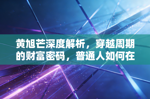 黄旭芒深度解析，穿越周期的财富密码，普通人如何在动荡中守住钱袋子？