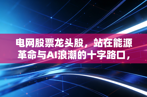 电网股票龙头股，站在能源革命与AI浪潮的十字路口，谁才是真正的王者？