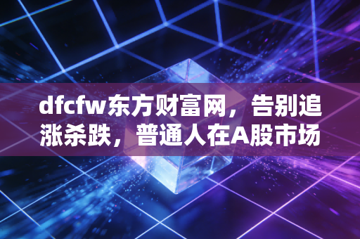 dfcfw东方财富网,告别追涨杀跌,普通人在A股市场的长期主义进化论