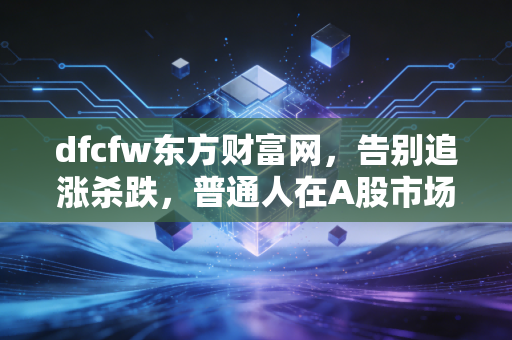 dfcfw东方财富网,告别追涨杀跌,普通人在A股市场的长期主义进化论