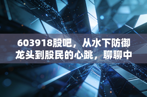 603918股吧,从水下防御龙头到股民的心跳,聊聊中国海防的真实质地