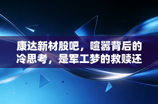 康达新材股吧,喧嚣背后的冷思考,是军工梦的救赎还是散户的修罗场?