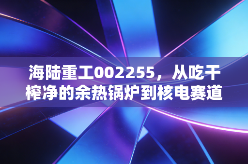 海陆重工002255，从吃干榨净的余热锅炉到核电赛道，这只老牌苏商股还有多少想象力？
