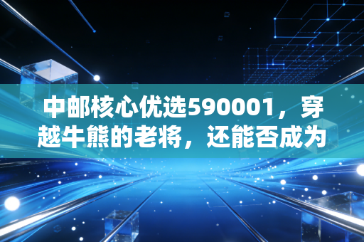 中邮核心优选590001，穿越牛熊的老将，还能否成为你资产配置中的定海神针？