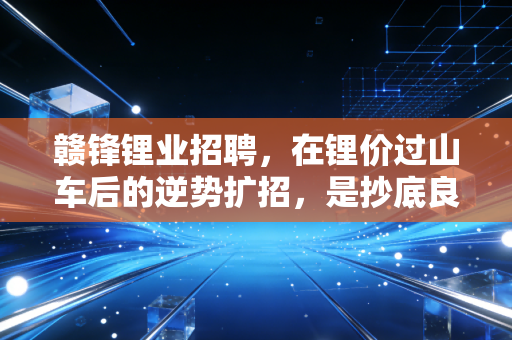 赣锋锂业招聘,在锂价过山车后的逆势扩招,是抄底良机还是行业变局?