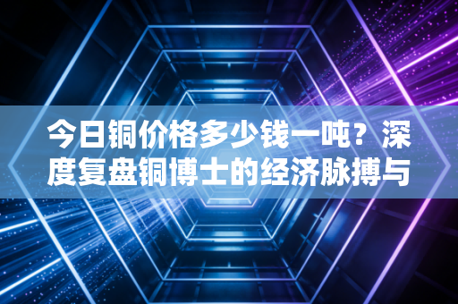 今日铜价格多少钱一吨？深度复盘铜博士的经济脉搏与未来博弈