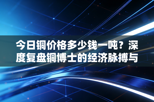 今日铜价格多少钱一吨？深度复盘铜博士的经济脉搏与未来博弈