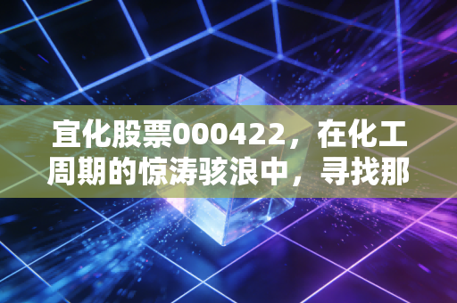 宜化股票000422,在化工周期的惊涛骇浪中,寻找那块最稳的压舱石