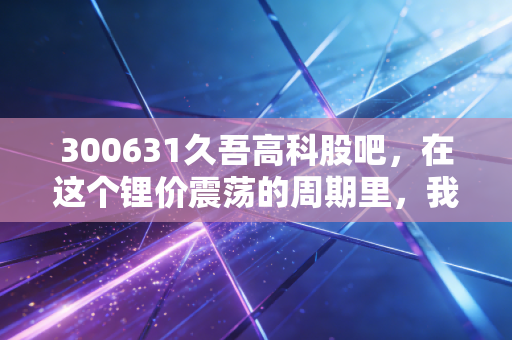 300631久吾高科股吧,在这个锂价震荡的周期里,我们该如何看待这只膜法师?
